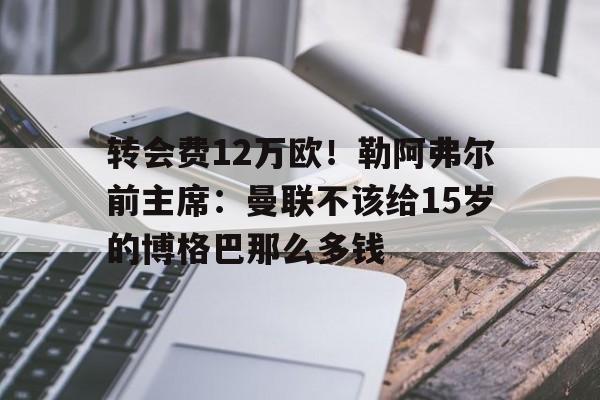米兰体育-关于转会费12万欧！勒阿弗尔前主席：曼联不该给15岁的博格巴那么多钱的信息