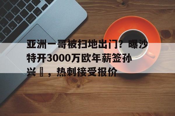 米兰体育-关于亚洲一哥被扫地出门？曝沙特开3000万欧年薪签孙兴慜，热刺接受报价的信息